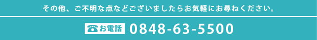 その他、ご不明な点などございましたらお気軽にお尋ねください。　0848-63-5500